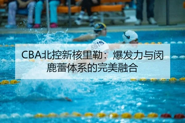 CBA北控新核里勒：爆发力与闵鹿蕾体系的完美融合