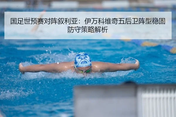 国足世预赛对阵叙利亚：伊万科维奇五后卫阵型稳固防守策略解析