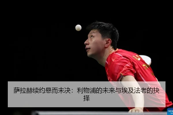 萨拉赫续约悬而未决：利物浦的未来与埃及法老的抉择